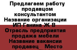 Предлагаем работу продавцом-консультантом › Название организации ­ ИП Ганина Ж.В. › Отрасль предприятия ­ продажа мебели › Название вакансии ­ продавец › Место работы ­ ТЦ Мега-Пенза › Подчинение ­ руководителю организации › Минимальный оклад ­ 10 000 › Максимальный оклад ­ 7 500 › Процент ­ 3 › База расчета процента ­ продаж › Возраст от ­ 25 › Возраст до ­ 60 - Пензенская обл., Пенза г. Работа » Вакансии   . Пензенская обл.,Пенза г.